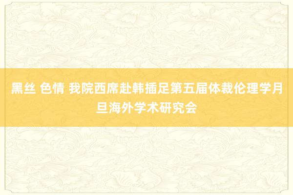 黑丝 色情 我院西席赴韩插足第五届体裁伦理学月旦海外学术研究会