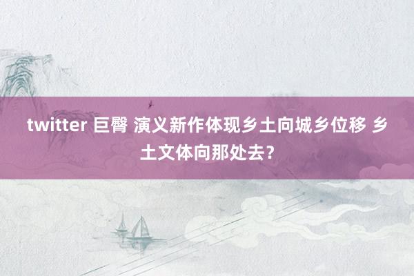 twitter 巨臀 演义新作体现乡土向城乡位移 乡土文体向那处去？