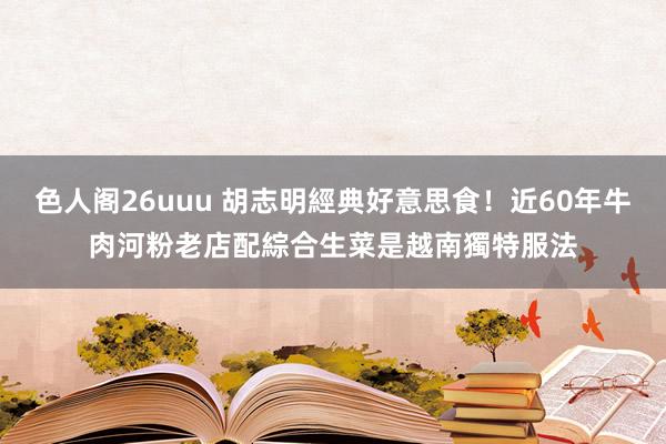 色人阁26uuu 胡志明經典好意思食！近60年牛肉河粉老店　配綜合生菜是越南獨特服法