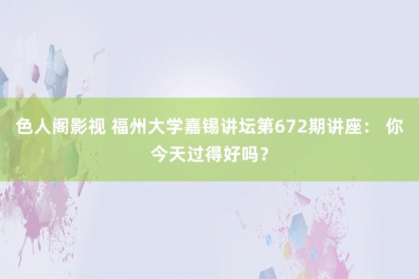 色人阁影视 福州大学嘉锡讲坛第672期讲座： 你今天过得好吗？