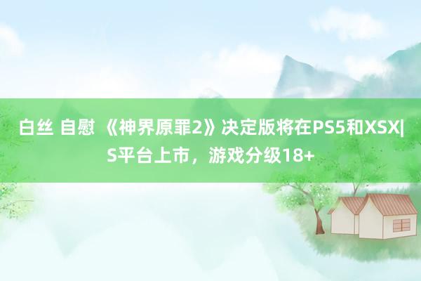 白丝 自慰 《神界原罪2》决定版将在PS5和XSX|S平台上市，游戏分级18+