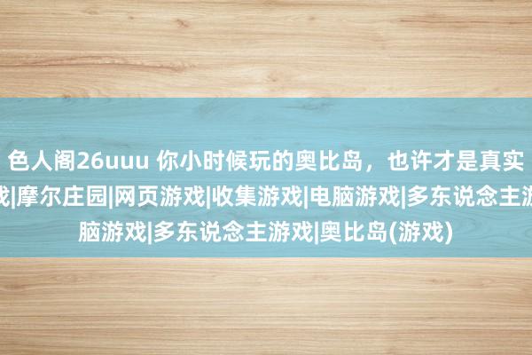 色人阁26uuu 你小时候玩的奥比岛，也许才是真实的成东说念主游戏|摩尔庄园|网页游戏|收集游戏|电脑游戏|多东说念主游戏|奥比岛(游戏)