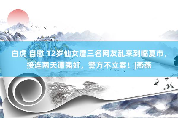 白虎 自慰 12岁仙女遭三名网友乱来到临夏市，接连两天遭强奸，警方不立案！|燕燕