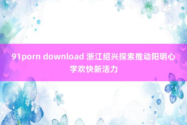 91porn download 浙江绍兴探索推动阳明心学欢快新活力