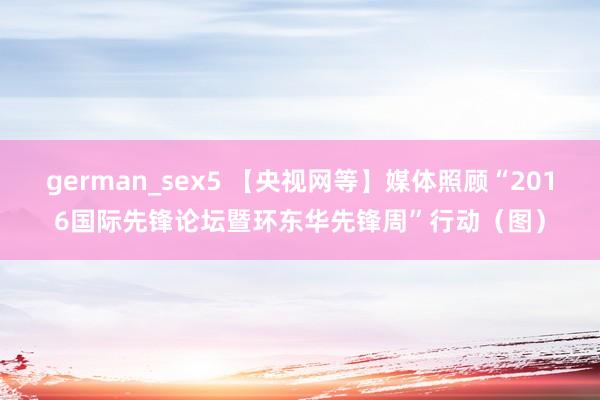 german_sex5 【央视网等】媒体照顾“2016国际先锋论坛暨环东华先锋周”行动（图）