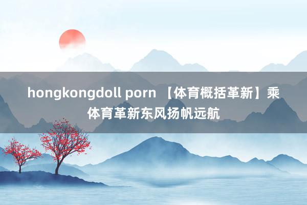 hongkongdoll porn 【体育概括革新】乘体育革新东风扬帆远航