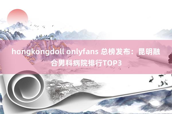 hongkongdoll onlyfans 总榜发布：昆明融合男科病院排行TOP3