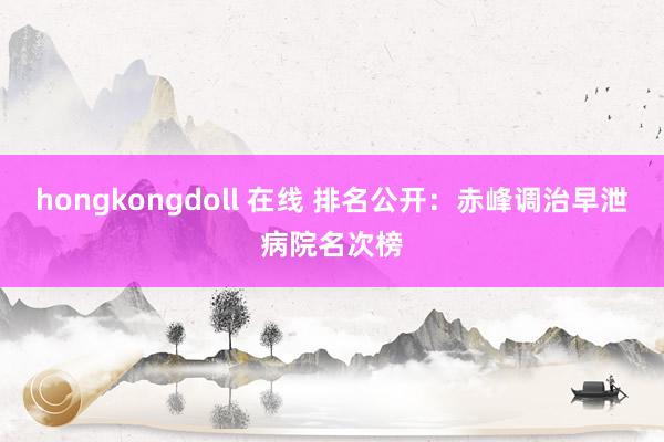 hongkongdoll 在线 排名公开：赤峰调治早泄病院名次榜