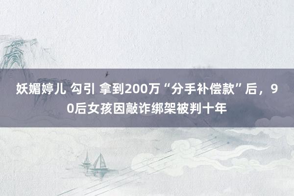 妖媚婷儿 勾引 拿到200万“分手补偿款”后，90后女孩因敲诈绑架被判十年