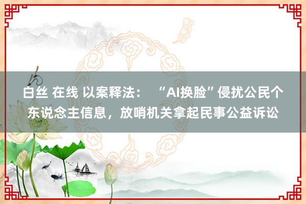 白丝 在线 以案释法：  “AI换脸”侵扰公民个东说念主信息，放哨机关拿起民事公益诉讼