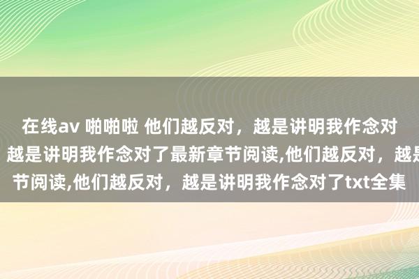 在线av 啪啪啦 他们越反对，越是讲明我作念对了无弹窗，他们越反对，越是讲明我作念对了最新章节阅读，他们越反对，越是讲明我作念对了txt全集