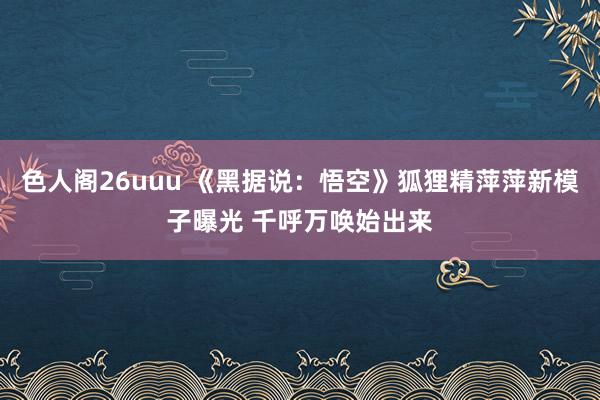 色人阁26uuu 《黑据说：悟空》狐狸精萍萍新模子曝光 千呼万唤始出来