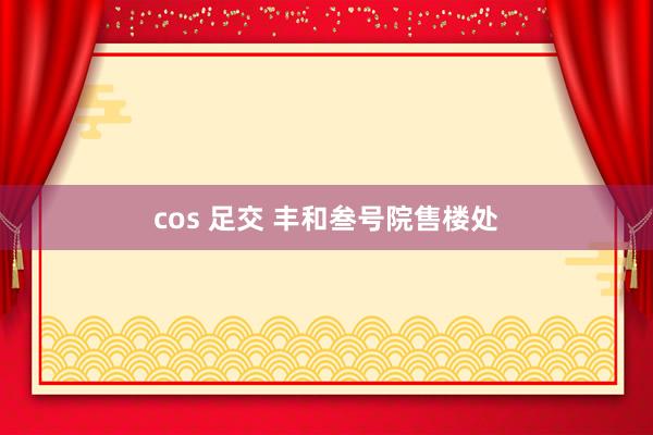 cos 足交 丰和叁号院售楼处