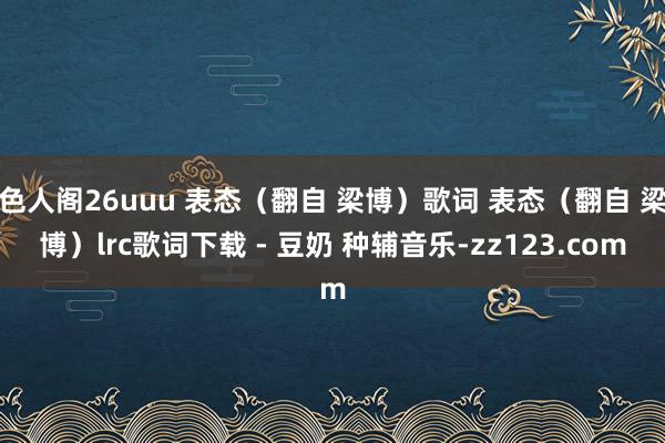 色人阁26uuu 表态（翻自 梁博）歌词 表态（翻自 梁博）lrc歌词下载 - 豆奶 种辅音乐-zz123.com