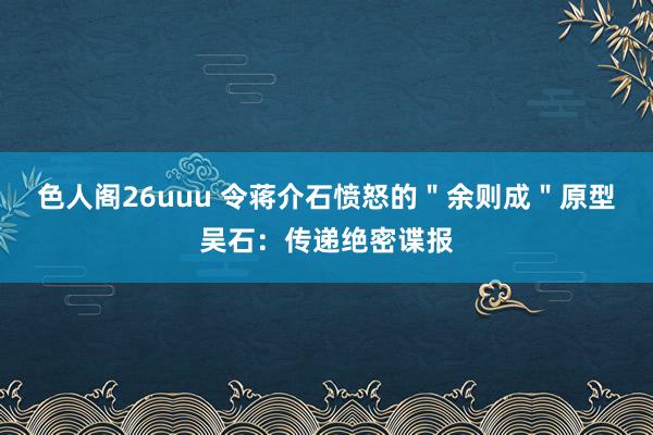 色人阁26uuu 令蒋介石愤怒的＂余则成＂原型吴石：传递绝密谍报