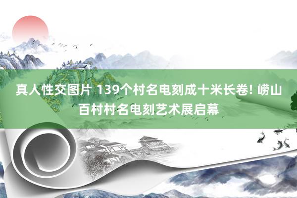 真人性交图片 139个村名电刻成十米长卷! 崂山百村村名电刻艺术展启幕