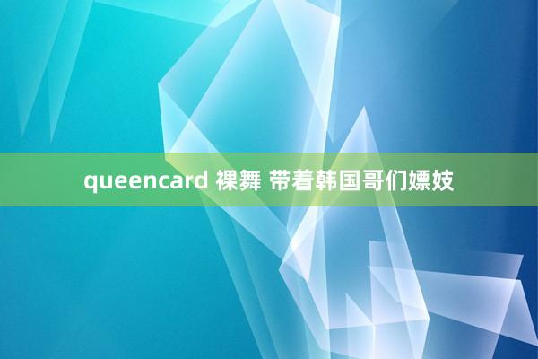 queencard 裸舞 带着韩国哥们嫖妓