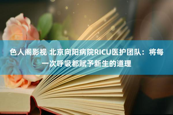 色人阁影视 北京向阳病院RICU医护团队：将每一次呼吸都赋予新生的道理