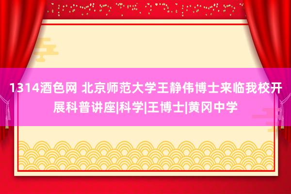 1314酒色网 北京师范大学王静伟博士来临我校开展科普讲座|科学|王博士|黄冈中学