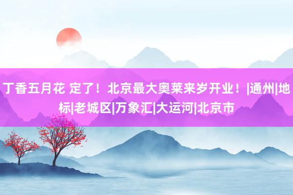 丁香五月花 定了！北京最大奥莱来岁开业！|通州|地标|老城区|万象汇|大运河|北京市