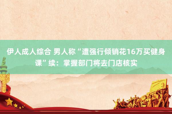 伊人成人综合 男人称“遭强行倾销花16万买健身课”续：掌握部门将去门店核实