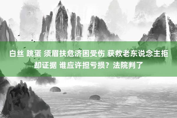 白丝 跳蛋 须眉扶危济困受伤 获救老东说念主拒却证据 谁应许担亏损？法院判了